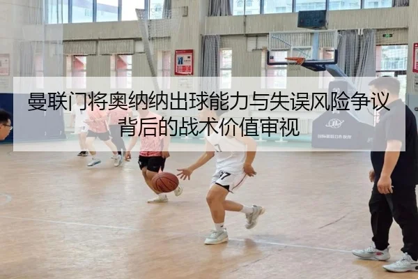 曼联门将奥纳纳出球能力与失误风险争议背后的战术价值审视