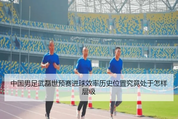 中国男足武磊世预赛进球效率历史位置究竟处于怎样层级