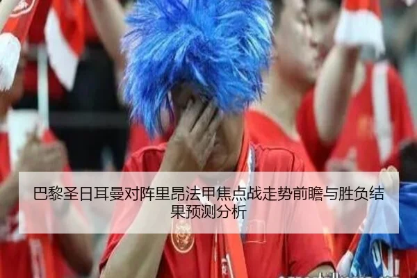 巴黎圣日耳曼对阵里昂法甲焦点战走势前瞻与胜负结果预测分析