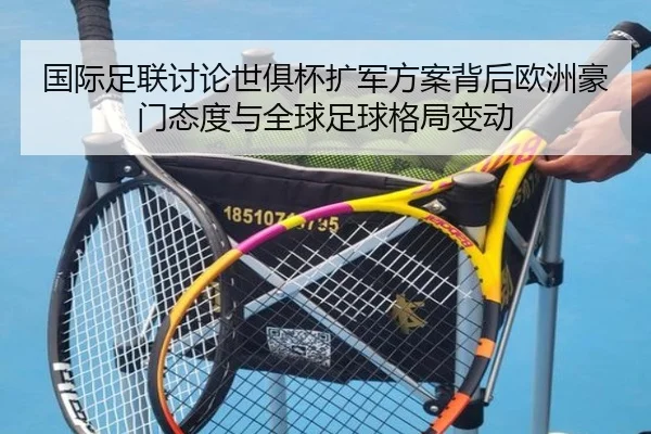 国际足联讨论世俱杯扩军方案背后欧洲豪门态度与全球足球格局变动